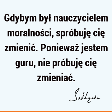 Gdybym był nauczycielem moralności, spróbuję cię zmienić. Ponieważ jestem guru, nie próbuję cię zmieniać