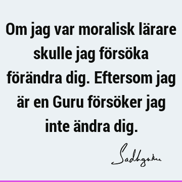 Om jag var moralisk lärare skulle jag försöka förändra dig. Eftersom jag är en Guru försöker jag inte ändra