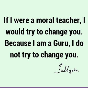 If I were a moral teacher, I would try to change you. Because I am a Guru, I do not try to change