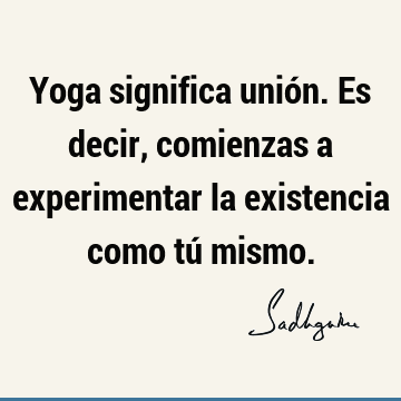 Yoga significa unión. Es decir, comienzas a experimentar la existencia como tú