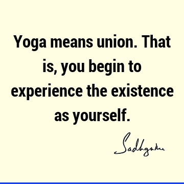 Yoga means union. That is, you begin to experience the existence as