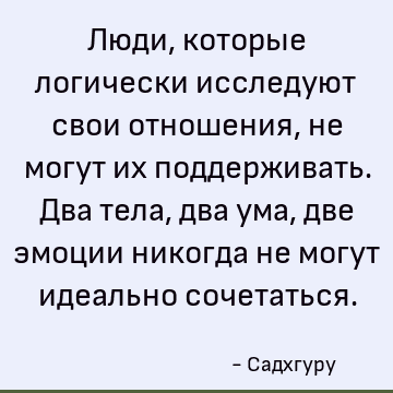 Люди, которые логически исследуют свои отношения, не могут их поддерживать. Два тела, два ума, две эмоции никогда не могут идеально сочетаться