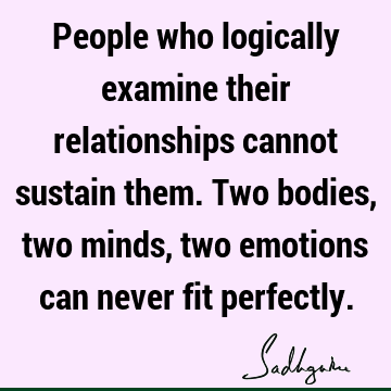 People who logically examine their relationships cannot sustain them. Two bodies, two minds, two emotions can never fit