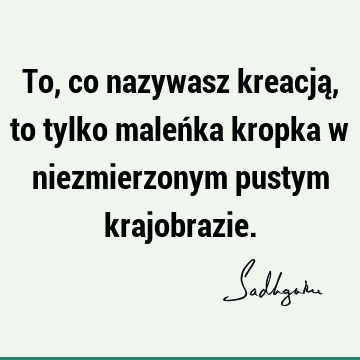 To, co nazywasz kreacją, to tylko maleńka kropka w niezmierzonym pustym