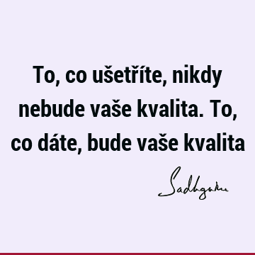 To, co ušetříte, nikdy nebude vaše kvalita. To, co dáte, bude vaše