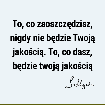 To, co zaoszczędzisz, nigdy nie będzie Twoją jakością. To, co dasz, będzie twoją jakością