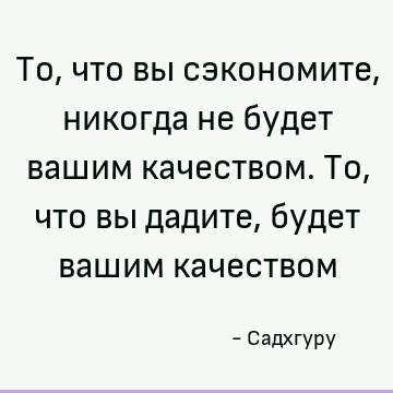 То, что вы сэкономите, никогда не будет вашим качеством. То, что вы дадите, будет вашим качеством