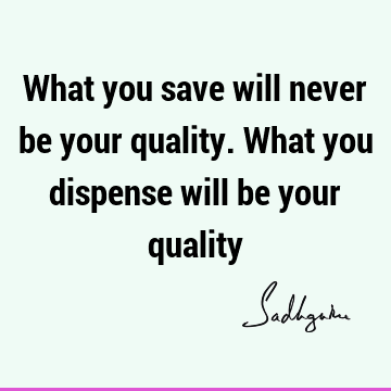 What you save will never be your quality. What you dispense will be your