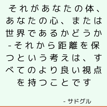 それがあなたの体、あなたの心、または世界であるかどうか-それから距離を保つという考えは、すべてのより良い視点を持つことです