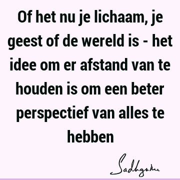 Of het nu je lichaam, je geest of de wereld is - het idee om er afstand van te houden is om een beter perspectief van alles te