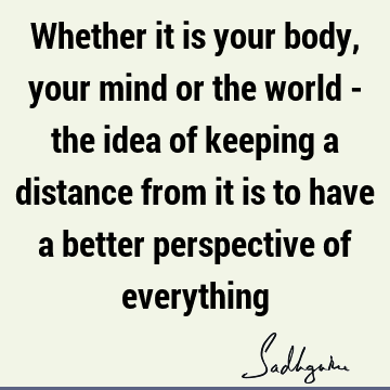 Whether it is your body, your mind or the world - the idea of keeping a distance from it is to have a better perspective of