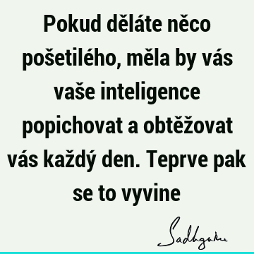 Pokud děláte něco pošetilého, měla by vás vaše inteligence popichovat a obtěžovat vás každý den. Teprve pak se to