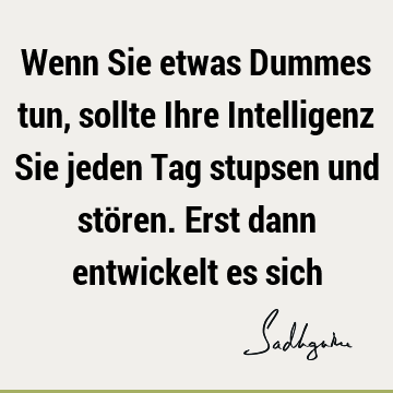 Wenn Sie etwas Dummes tun, sollte Ihre Intelligenz Sie jeden Tag stupsen und stören. Erst dann entwickelt es