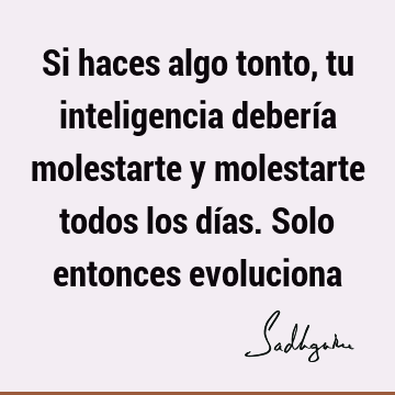 Si haces algo tonto, tu inteligencia debería molestarte y molestarte todos los días. Solo entonces