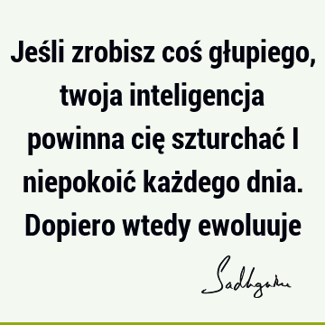 Jeśli zrobisz coś głupiego, twoja inteligencja powinna cię szturchać i niepokoić każdego dnia. Dopiero wtedy