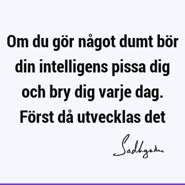 Om du gör något dumt bör din intelligens pissa dig och bry dig varje dag. Först då utvecklas