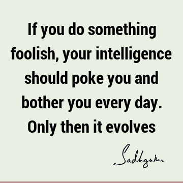 If you do something foolish, your intelligence should poke you and bother you every day. Only then it