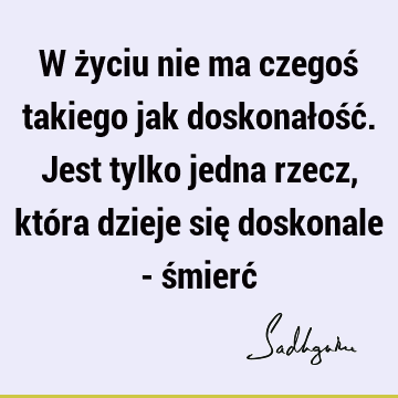 W życiu nie ma czegoś takiego jak doskonałość. Jest tylko jedna rzecz, która dzieje się doskonale - śmierć