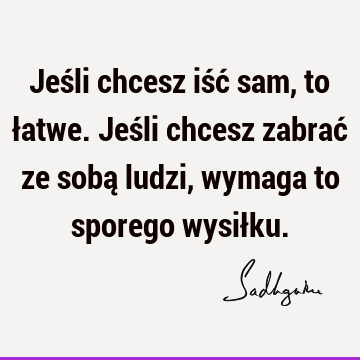 Jeśli chcesz iść sam, to łatwe. Jeśli chcesz zabrać ze sobą ludzi, wymaga to sporego wysił