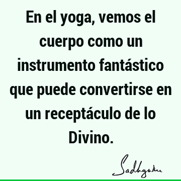 En el yoga, vemos el cuerpo como un instrumento fantástico que puede convertirse en un receptáculo de lo D