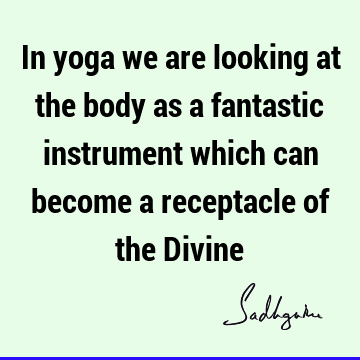 In yoga we are looking at the body as a fantastic instrument which can become a receptacle of the D