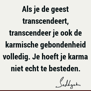 Als je de geest transcendeert, transcendeer je ook de karmische gebondenheid volledig. Je hoeft je karma niet echt te