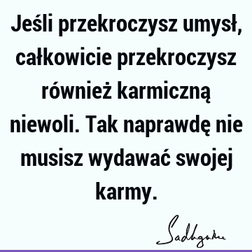 Jeśli przekroczysz umysł, całkowicie przekroczysz również karmiczną niewoli. Tak naprawdę nie musisz wydawać swojej