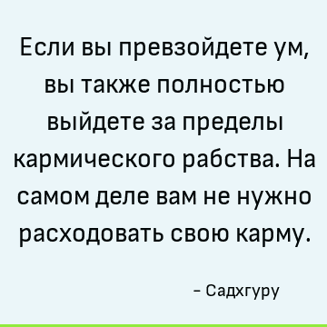 Если вы превзойдете ум, вы также полностью выйдете за пределы кармического рабства. На самом деле вам не нужно расходовать свою карму