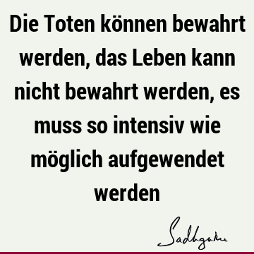 Die Toten können bewahrt werden, das Leben kann nicht bewahrt werden, es muss so intensiv wie möglich aufgewendet