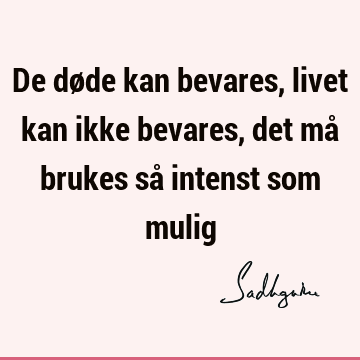 De døde kan bevares, livet kan ikke bevares, det må brukes så intenst som