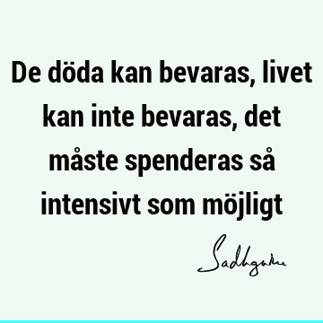 De döda kan bevaras, livet kan inte bevaras, det måste spenderas så intensivt som mö