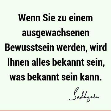 Wenn Sie zu einem ausgewachsenen Bewusstsein werden, wird Ihnen alles bekannt sein, was bekannt sein