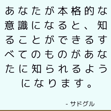 あなたが本格的な意識になると、知ることができるすべてのものがあなたに知られるようになります。