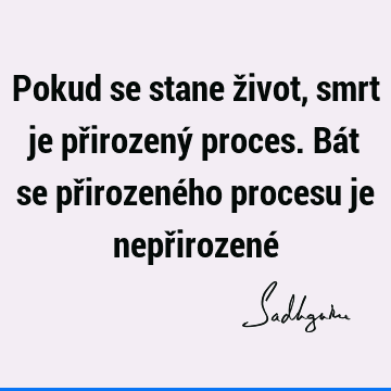 Pokud se stane život, smrt je přirozený proces. Bát se přirozeného procesu je nepřirozené