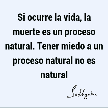 Si ocurre la vida, la muerte es un proceso natural. Tener miedo a un proceso natural no es