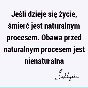 Jeśli dzieje się życie, śmierć jest naturalnym procesem. Obawa przed naturalnym procesem jest