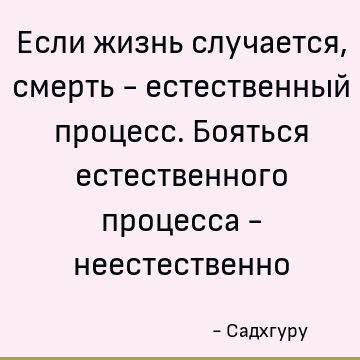 Если жизнь случается, смерть - естественный процесс. Бояться естественного процесса - неестественно