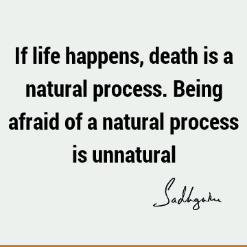 If life happens, death is a natural process. Being afraid of a natural process is