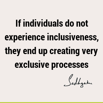 If individuals do not experience inclusiveness, they end up creating very exclusive