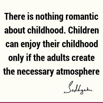 There is nothing romantic about childhood. Children can enjoy their childhood only if the adults create the necessary