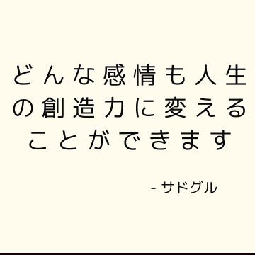 どんな感情も人生の創造力に変えることができます