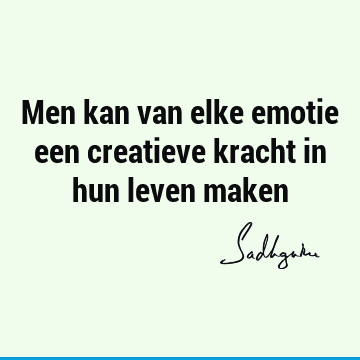 Men kan van elke emotie een creatieve kracht in hun leven