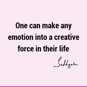 One can make any emotion into a creative force in their