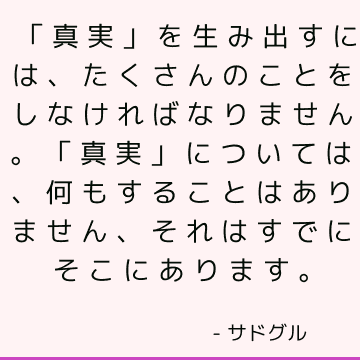 「真実」を生み出すには、たくさんのことをしなければなりません。 「真実」については、何もすることはありません、それはすでにそこにあります。