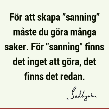 För att skapa ”sanning” måste du göra många saker. För "sanning" finns det inget att göra, det finns det