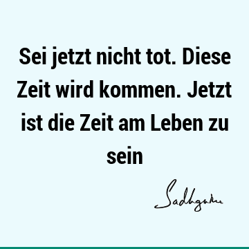 Sei jetzt nicht tot. Diese Zeit wird kommen. Jetzt ist die Zeit am Leben zu