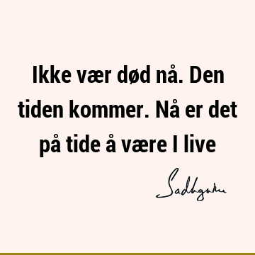 Ikke vær død nå. Den tiden kommer. Nå er det på tide å være i