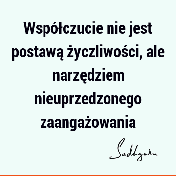 Współczucie nie jest postawą życzliwości, ale narzędziem nieuprzedzonego zaangaż