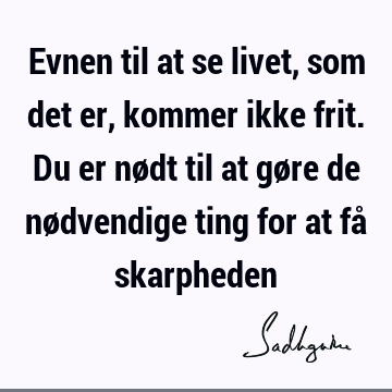 Evnen til at se livet, som det er, kommer ikke frit. Du er nødt til at gøre de nødvendige ting for at få