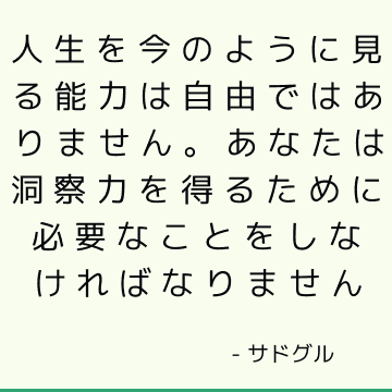 人生を今のように見る能力は自由ではありません。 あなたは洞察力を得るために必要なことをしなければなりません